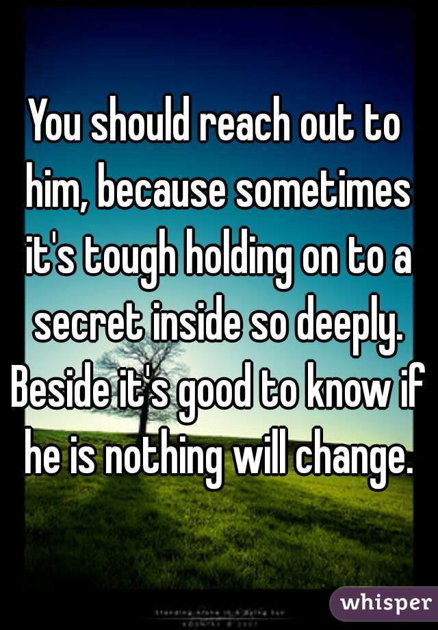 You should reach out to him, because sometimes it's tough holding on to a secret inside so deeply. Beside it's good to know if he is nothing will change.