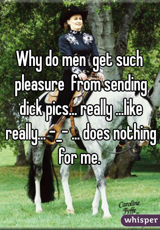 Why do men  get such pleasure  from sending dick pics... really ...like really... -_- ... does nothing for me. 