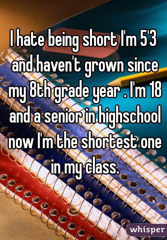 I hate being short I'm 5'3 and haven't grown since my 8th grade year . I'm 18 and a senior in highschool now I'm the shortest one in my class.