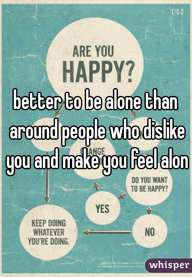 better to be alone than around people who dislike you and make you feel alone