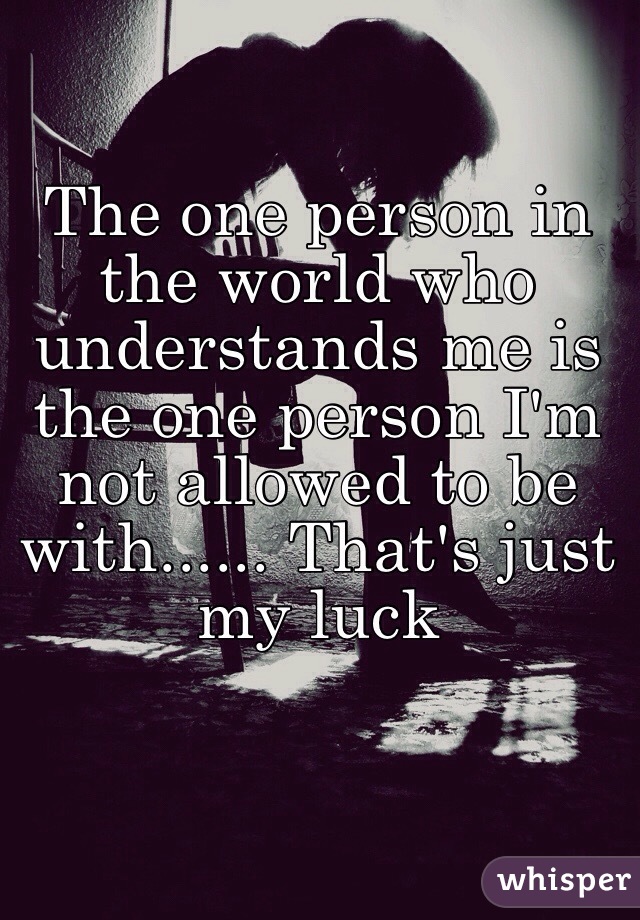 The one person in the world who understands me is the one person I'm not allowed to be with...... That's just my luck 