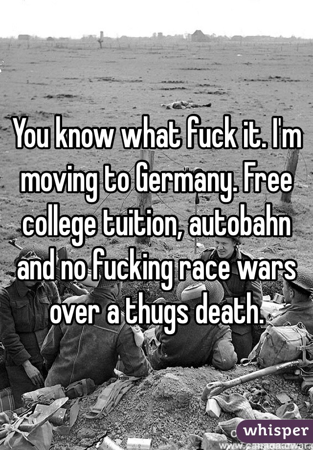 You know what fuck it. I'm moving to Germany. Free college tuition, autobahn and no fucking race wars over a thugs death.