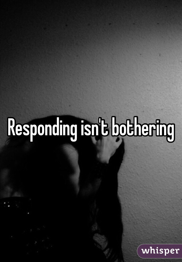 Responding isn't bothering 