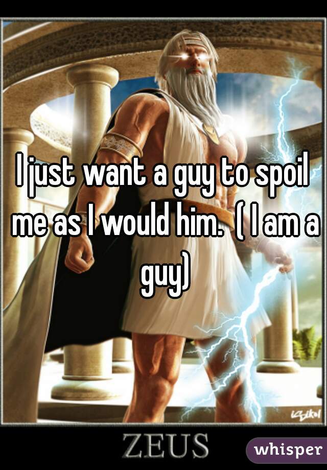 I just want a guy to spoil me as I would him.  ( I am a guy)