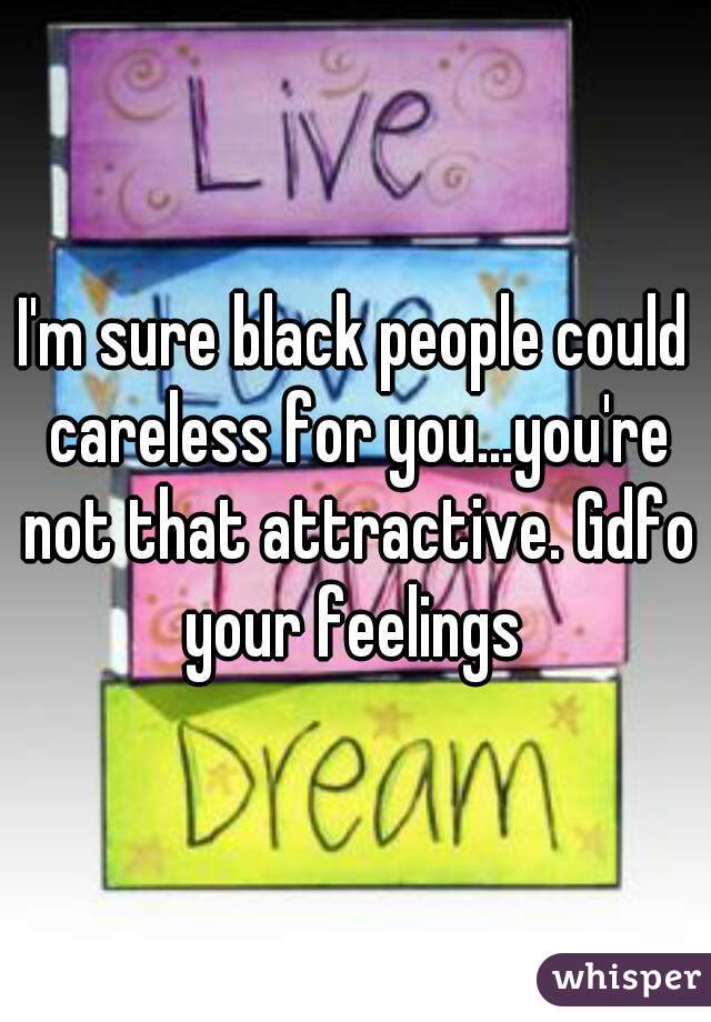 I'm sure black people could careless for you...you're not that attractive. Gdfo your feelings 