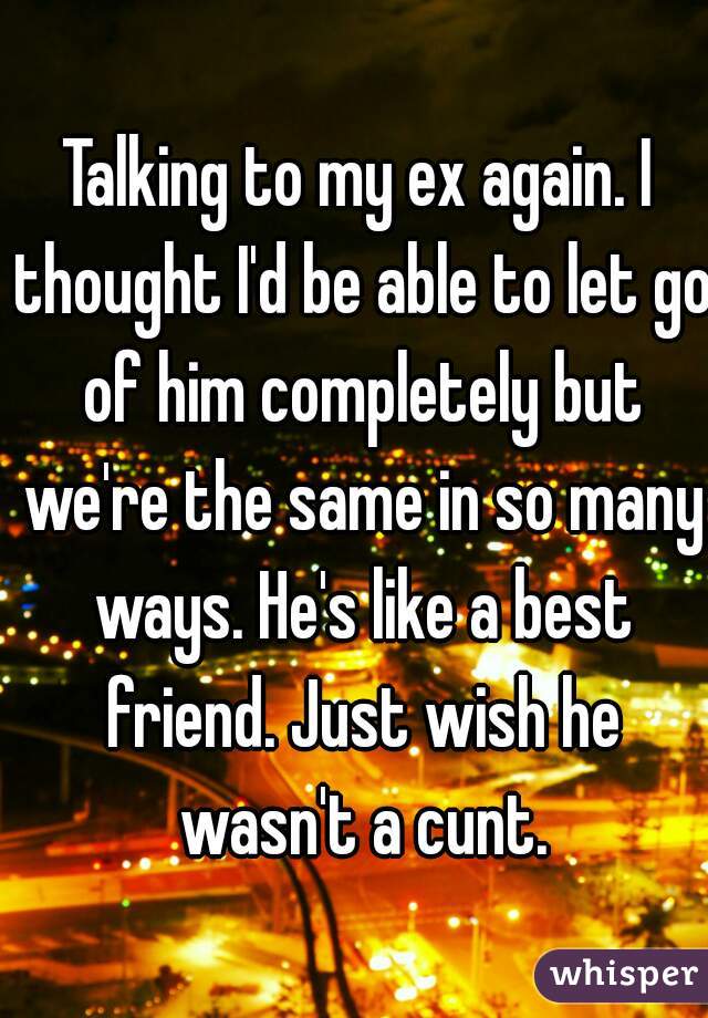 Talking to my ex again. I thought I'd be able to let go of him completely but we're the same in so many ways. He's like a best friend. Just wish he wasn't a cunt.