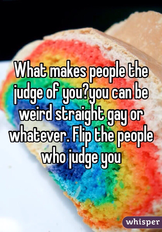 What makes people the judge of you?you can be weird straight gay or whatever. Flip the people who judge you