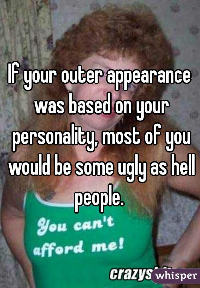 If your outer appearance was based on your personality, most of you would be some ugly as hell people. 