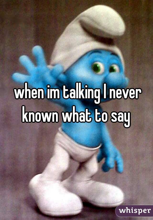  when im talking I never known what to say 