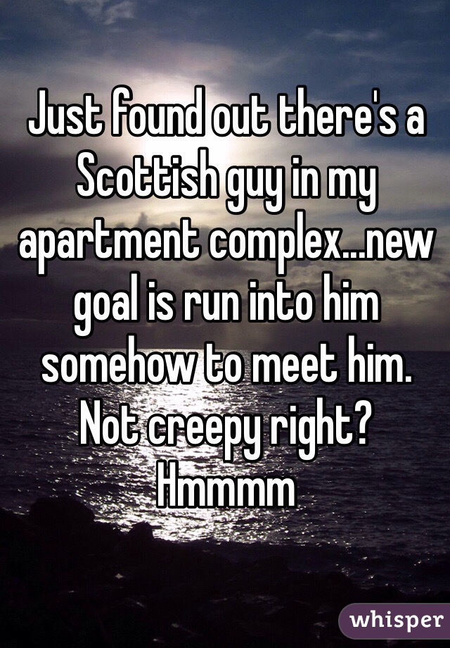 Just found out there's a Scottish guy in my apartment complex...new goal is run into him somehow to meet him. Not creepy right? Hmmmm