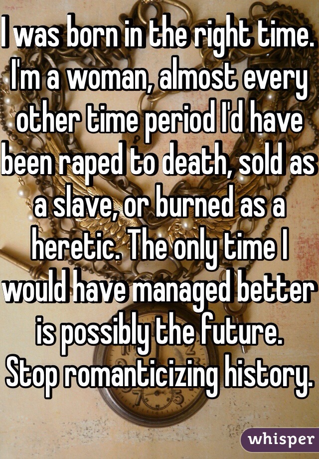 I was born in the right time. I'm a woman, almost every other time period I'd have been raped to death, sold as a slave, or burned as a heretic. The only time I would have managed better is possibly the future.
Stop romanticizing history.