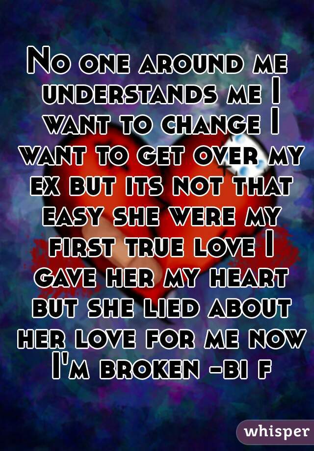 No one around me understands me I want to change I want to get over my ex but its not that easy she were my first true love I gave her my heart but she lied about her love for me now I'm broken -bi f