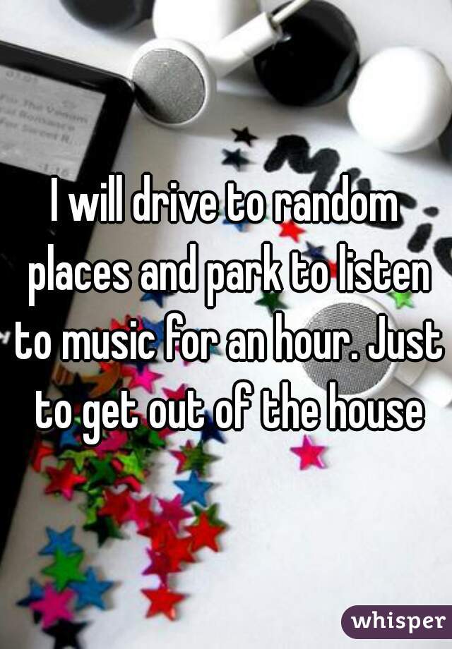 I will drive to random places and park to listen to music for an hour. Just to get out of the house