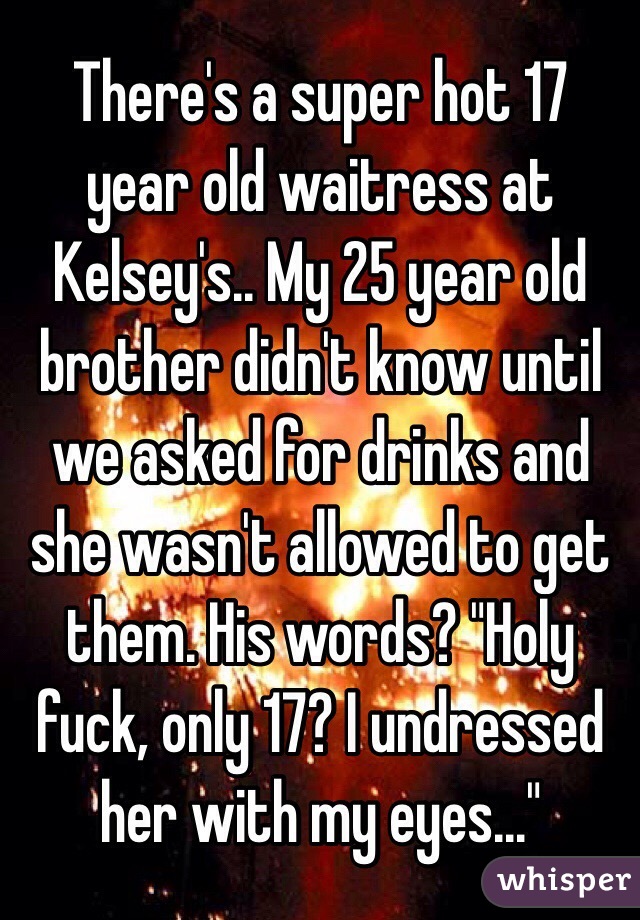 There's a super hot 17 year old waitress at Kelsey's.. My 25 year old brother didn't know until we asked for drinks and she wasn't allowed to get them. His words? "Holy fuck, only 17? I undressed her with my eyes..." 