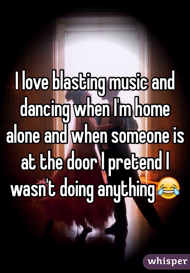 I love blasting music and dancing when I'm home alone and when someone is at the door I pretend I wasn't doing anything😂