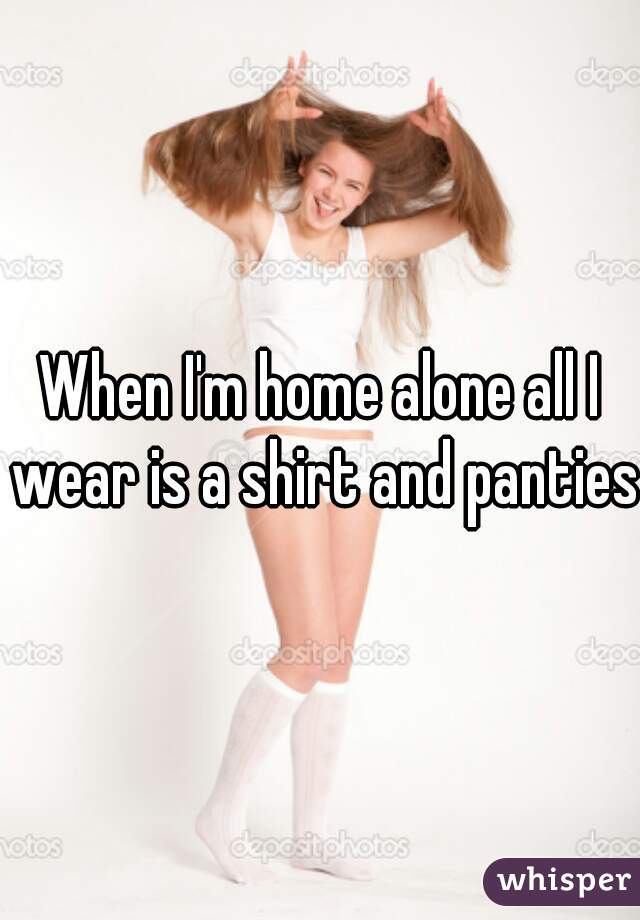 When I'm home alone all I wear is a shirt and panties