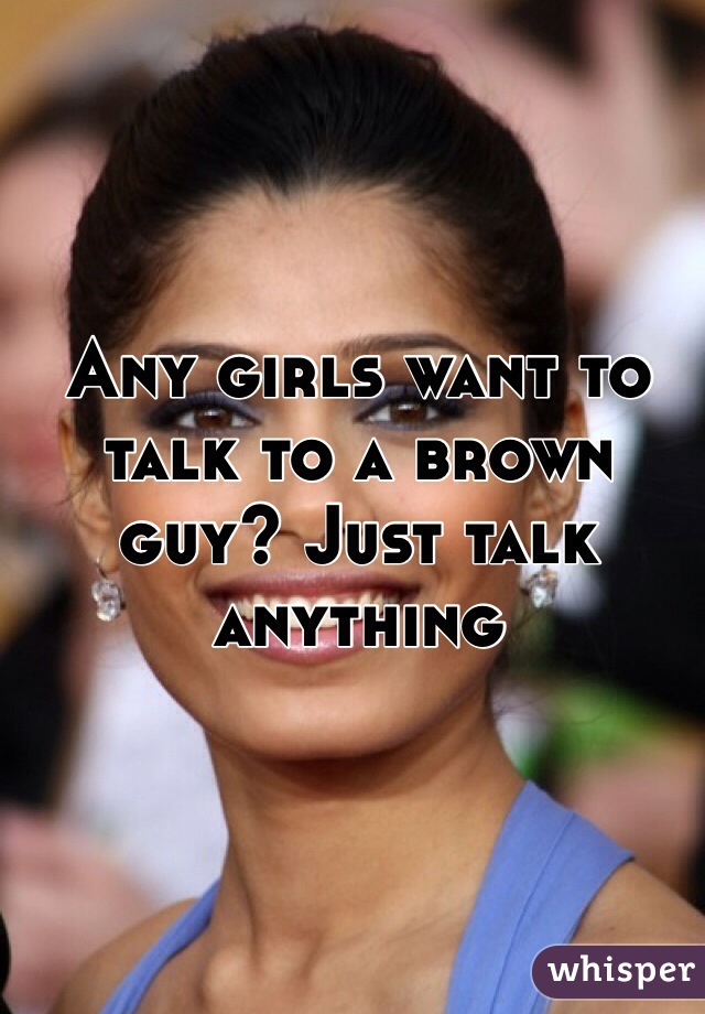 Any girls want to talk to a brown guy? Just talk anything 