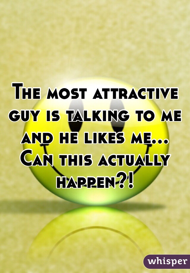 The most attractive guy is talking to me and he likes me... Can this actually happen?!