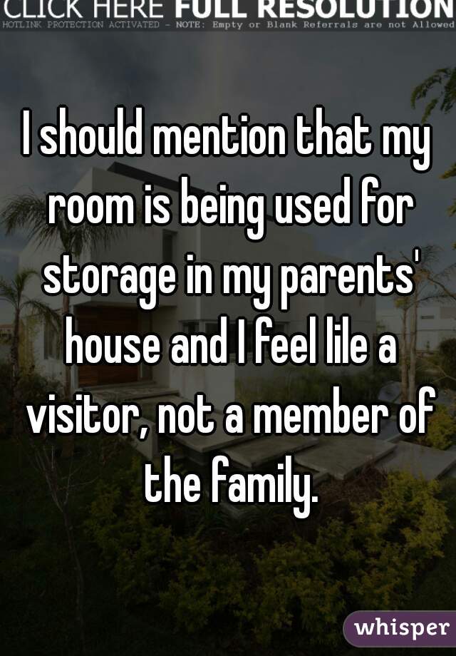 I should mention that my room is being used for storage in my parents' house and I feel lile a visitor, not a member of the family.