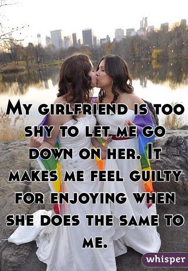 My girlfriend is too shy to let me go down on her. It makes me feel guilty for enjoying when she does the same to me.