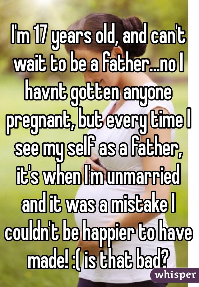 I'm 17 years old, and can't wait to be a father...no I havnt gotten anyone pregnant, but every time I see my self as a father, it's when I'm unmarried and it was a mistake I couldn't be happier to have made! :( is that bad?