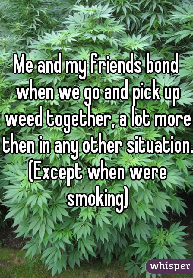 Me and my friends bond when we go and pick up weed together, a lot more then in any other situation. (Except when were smoking)