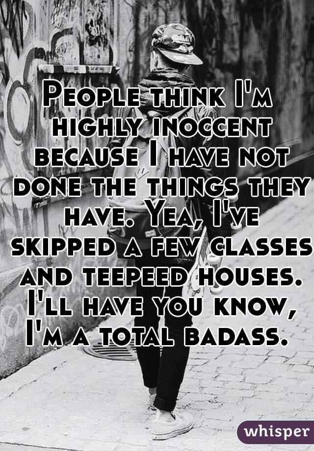 People think I'm highly inoccent because I have not done the things they have. Yea, I've skipped a few classes and teepeed houses. I'll have you know, I'm a total badass. 