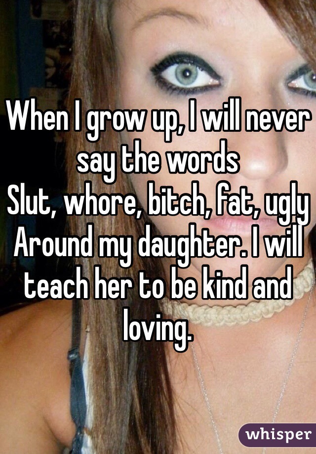 When I grow up, I will never say the words 
Slut, whore, bitch, fat, ugly
Around my daughter. I will teach her to be kind and loving.