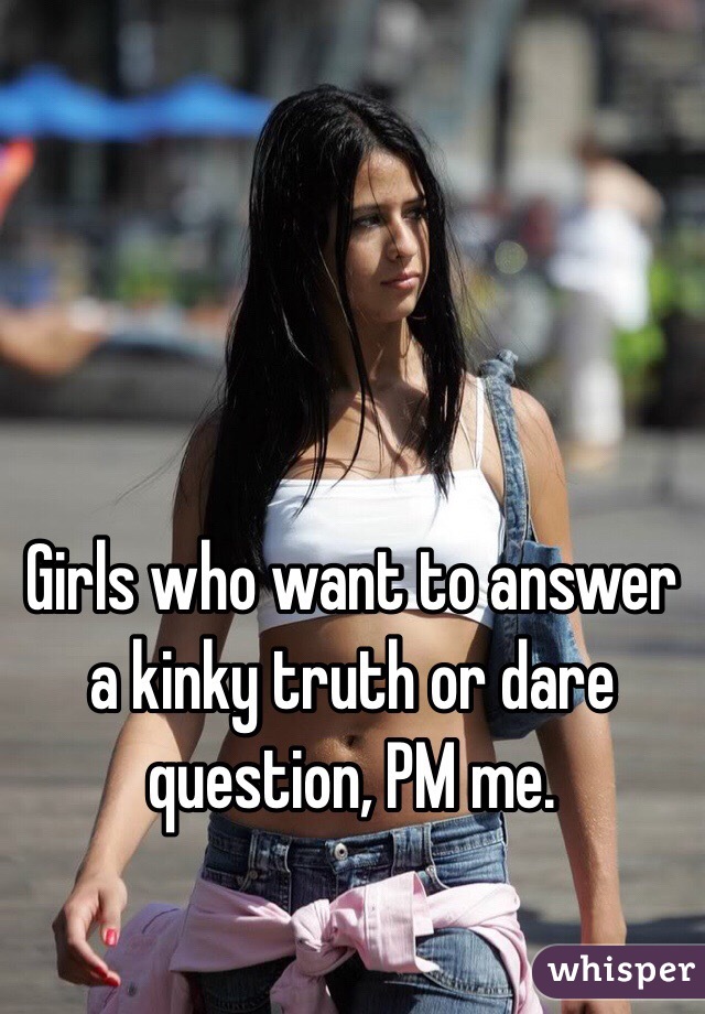 Girls who want to answer a kinky truth or dare question, PM me.