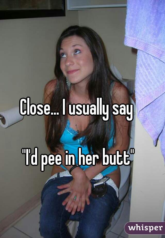 Close... I usually say 

"I'd pee in her butt"