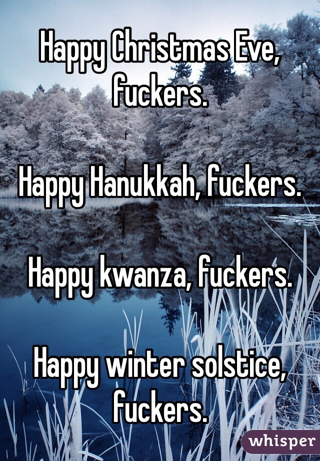 Happy Christmas Eve, fuckers. 

Happy Hanukkah, fuckers. 

Happy kwanza, fuckers. 

Happy winter solstice, fuckers. 