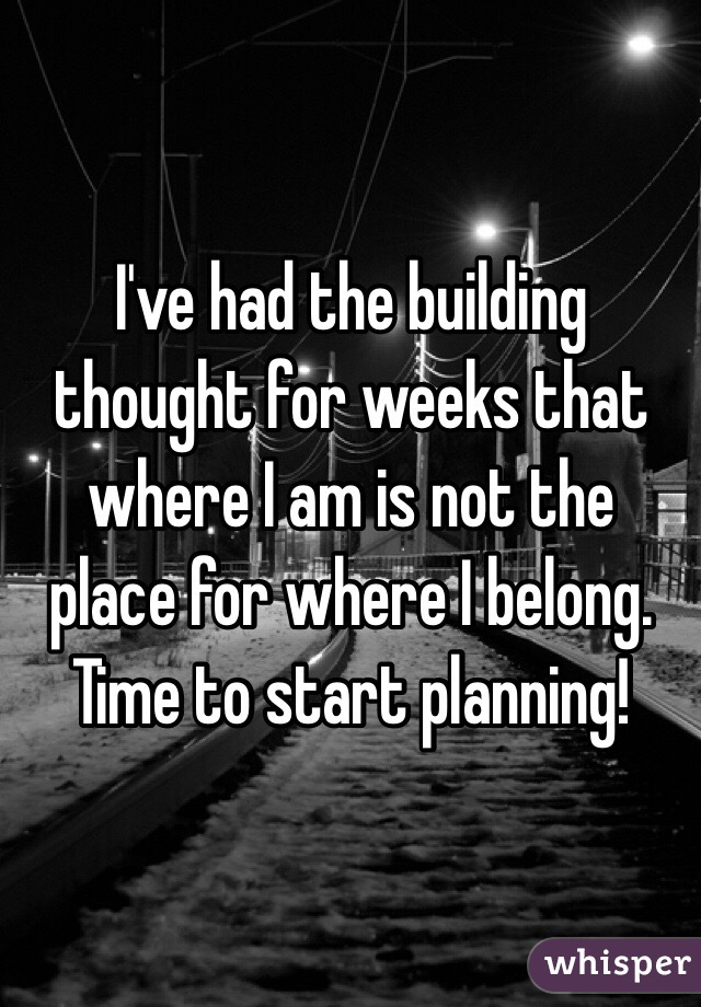 I've had the building thought for weeks that where I am is not the place for where I belong. Time to start planning! 