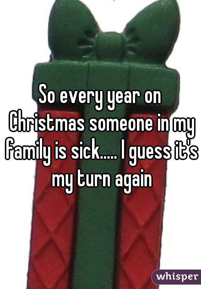 So every year on Christmas someone in my family is sick..... I guess it's my turn again