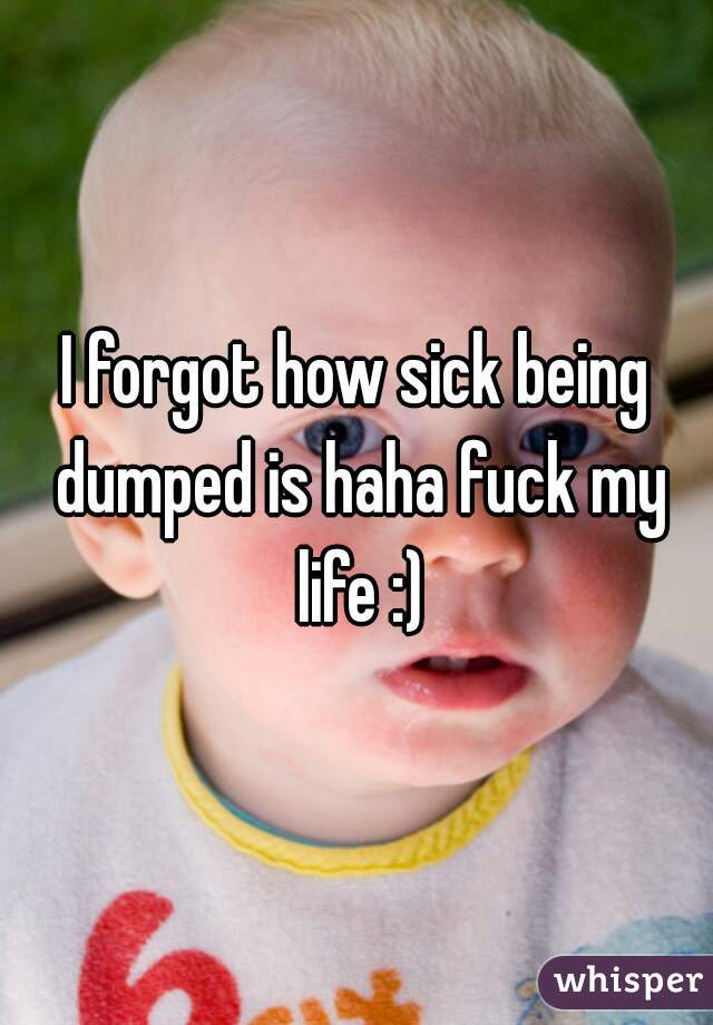 I forgot how sick being dumped is haha fuck my life :)