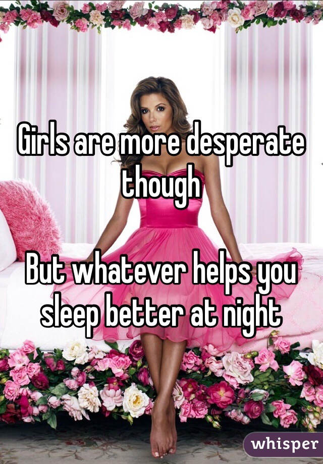 Girls are more desperate though 

But whatever helps you sleep better at night 