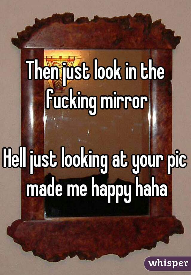 Then just look in the fucking mirror

Hell just looking at your pic made me happy haha