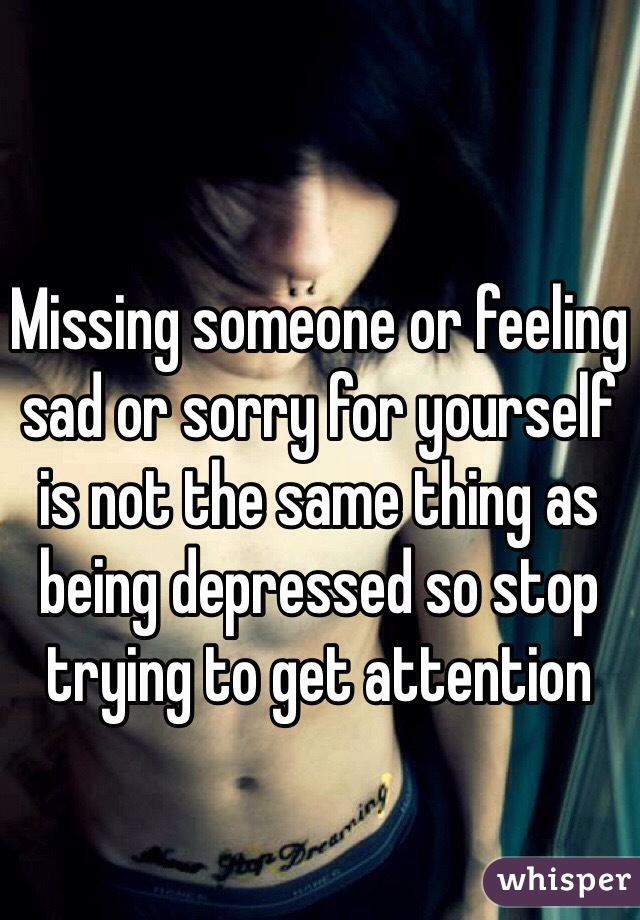 Missing someone or feeling sad or sorry for yourself is not the same thing as being depressed so stop trying to get attention