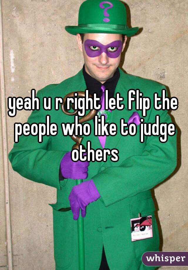 yeah u r right let flip the people who like to judge others