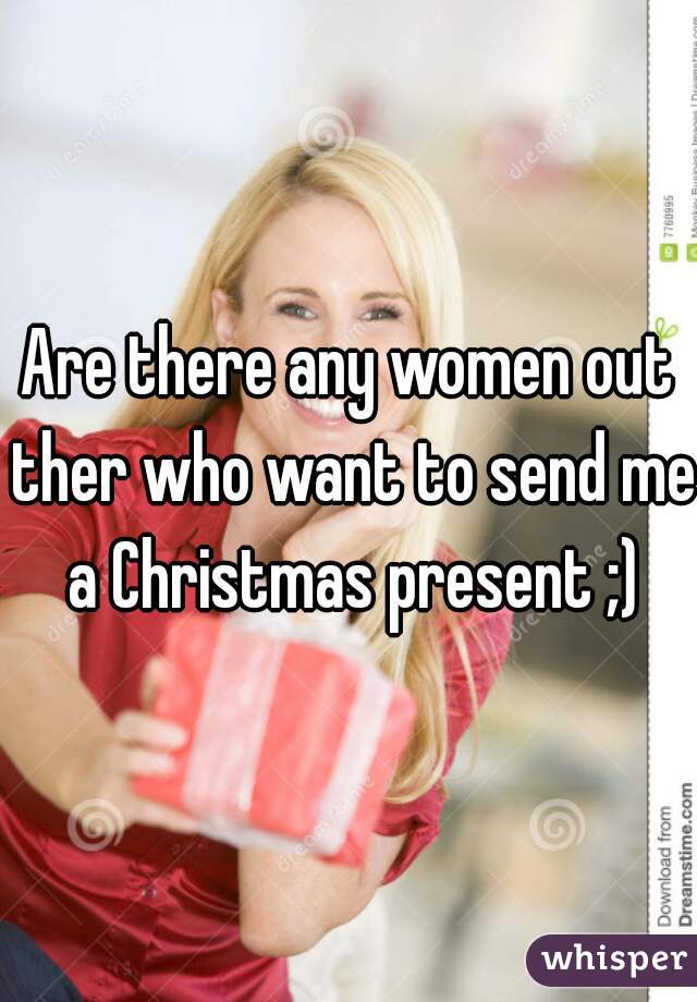 Are there any women out ther who want to send me a Christmas present ;)