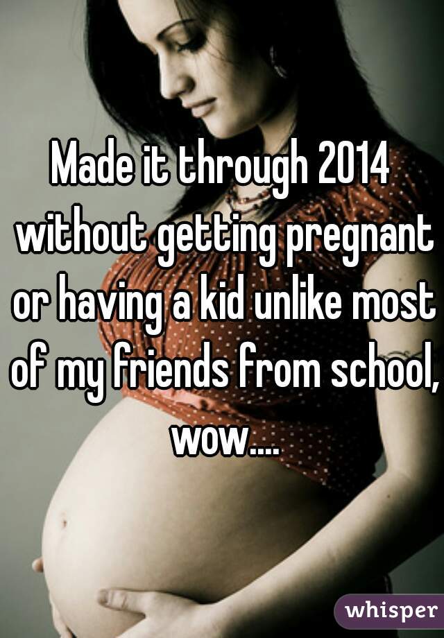 Made it through 2014 without getting pregnant or having a kid unlike most of my friends from school, wow....