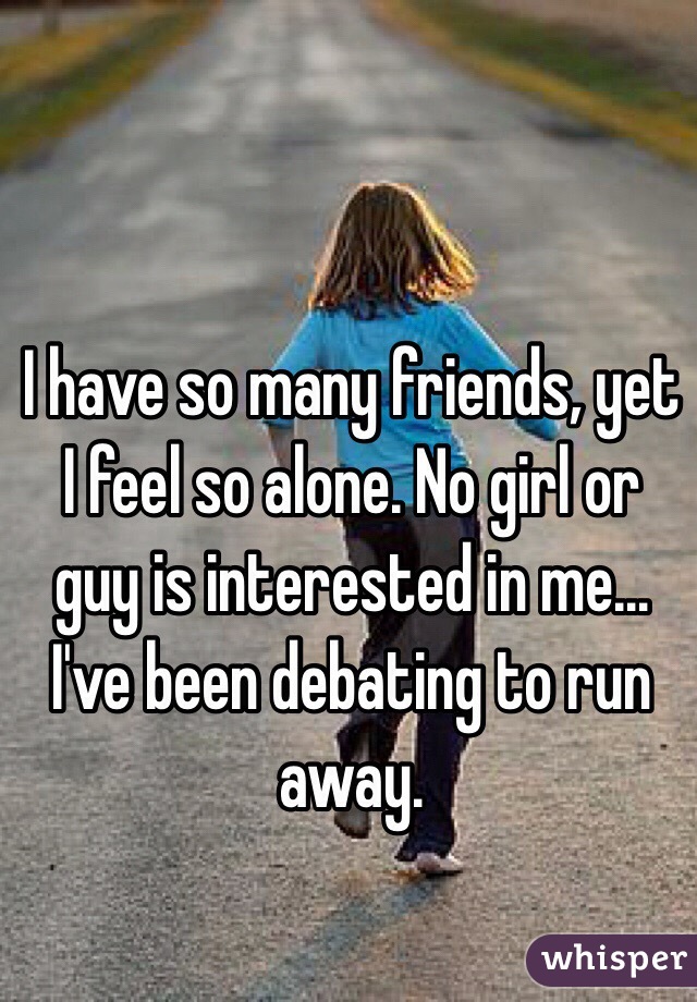 I have so many friends, yet I feel so alone. No girl or guy is interested in me…I've been debating to run away.