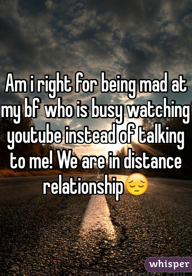 Am i right for being mad at my bf who is busy watching youtube instead of talking to me! We are in distance relationship😔