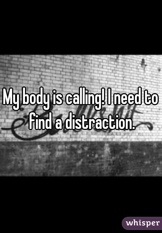 My body is calling! I need to find a distraction.