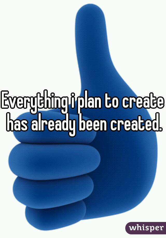 Everything i plan to create has already been created.