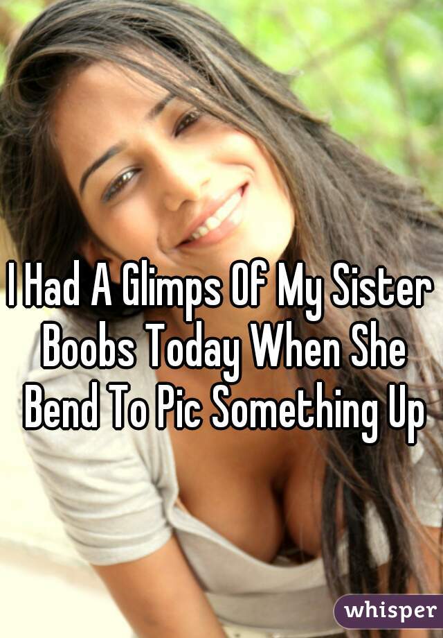 I Had A Glimps Of My Sister Boobs Today When She Bend To Pic Something Up