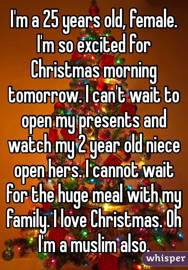 I'm a 25 years old, female. I'm so excited for Christmas morning tomorrow. I can't wait to open my presents and watch my 2 year old niece open hers. I cannot wait for the huge meal with my family. I love Christmas. Oh I'm a muslim also. 