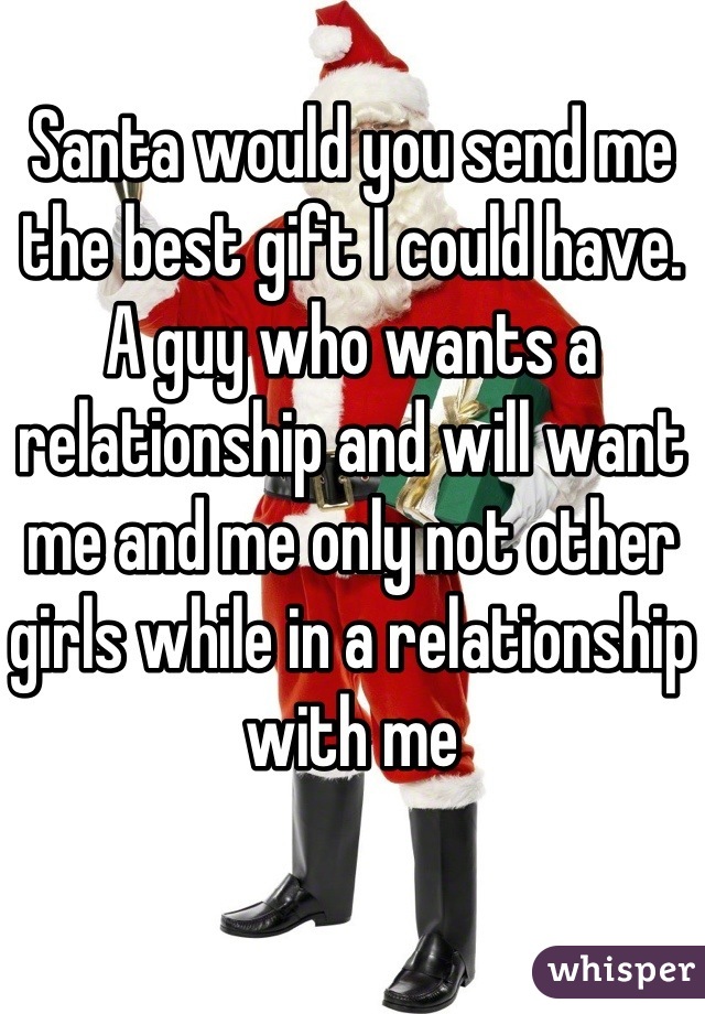 Santa would you send me the best gift I could have. A guy who wants a relationship and will want me and me only not other girls while in a relationship with me