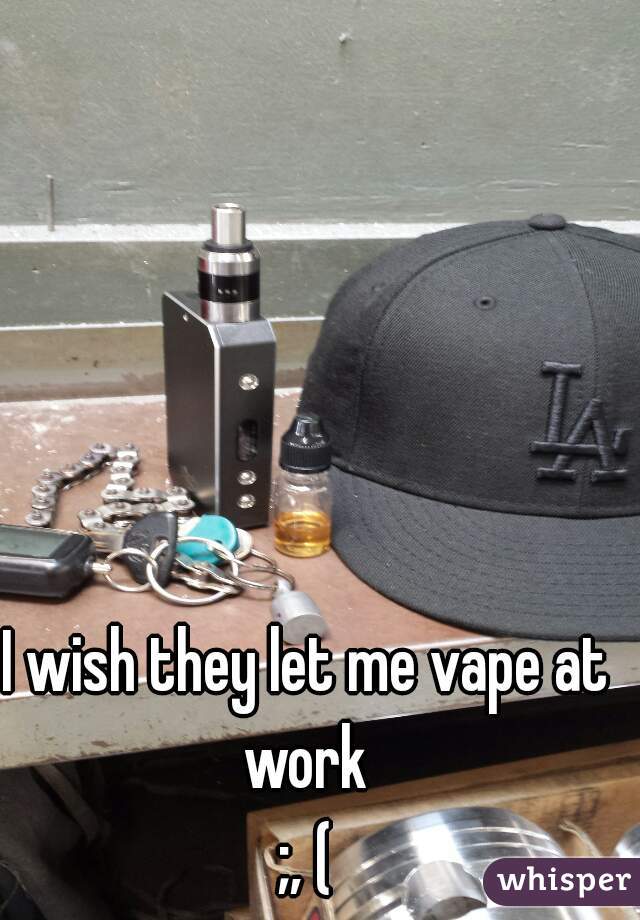 I wish they let me vape at work 
;, (