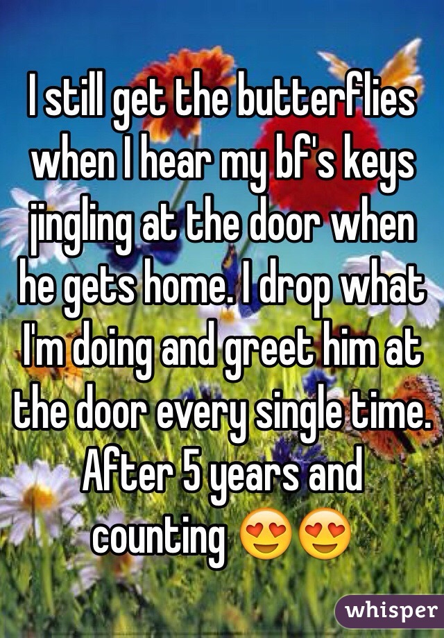 I still get the butterflies when I hear my bf's keys jingling at the door when he gets home. I drop what I'm doing and greet him at the door every single time. After 5 years and counting 😍😍