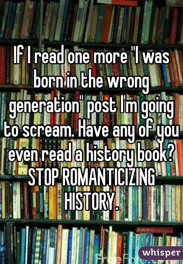 If I read one more "I was born in the wrong generation" post I'm going to scream. Have any of you even read a history book? 
STOP ROMANTICIZING HISTORY.
